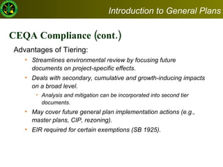 CEQA Compliance (cont.) Advantages of Tiering:  Streamlines environmental review by focusing future documents on project-specific effects. Deals with secondary, cumulative and growth-inducing impacts on a broad level.  Analysis and mitigation can be incorporated into second tier documents.  May cover future general plan implementation actions (e.g., master plans, CIP, rezoning). EIR required for certain exemptions (SB 1925).  Introduction to General Plans 