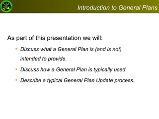 As part of this presentation we will:  Discuss what a General Plan is (and is not) intended to provide.  Discuss how a General Plan is typically used. Describe a typical General Plan Update process. Introduction to General Plans 