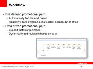 Workflow

       Pre defined promotional path
               Automatically find the next owner
               Flexibility : Take ownership, multi select actions, out of office
       Data driven promotional path
               Support matrix organization
               Dynamically add reviewers based on data




Copyright © 2010, Oracle and/or its affiliates. All rights reserved.               13
 