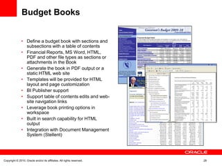 Budget Books


               • Define a budget book with sections and
                 subsections with a table of contents
               • Financial Reports, MS Word, HTML,
                 PDF and other file types as sections or
                 attachments in the Book
               • Generate the book in PDF output or a
                 static HTML web site
               • Templates will be provided for HTML
                 layout and page customization
               • BI Publisher support
               • Support table of contents edits and web-
                 site navigation links
               • Leverage book printing options in
                 workspace
               • Built in search capability for HTML
                 output
               • Integration with Document Management
                 System (Stellent)




Copyright © 2010, Oracle and/or its affiliates. All rights reserved.   28
 