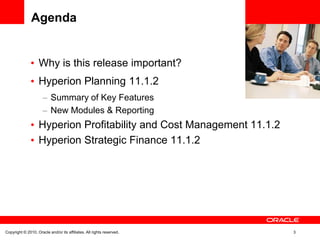 Agenda


                   Why is this release important?                      <Insert Picture Here>


                   Hyperion Planning 11.1.2
                           Summary of Key Features
                           New Modules & Reporting
                   Hyperion Profitability and Cost Management 11.1.2
                   Hyperion Strategic Finance 11.1.2




Copyright © 2010, Oracle and/or its affiliates. All rights reserved.                 3
 