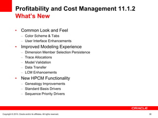 Profitability and Cost Management 11.1.2
               What’s New

                      Common Look and Feel
                           Color Scheme & Tabs
                           User Interface Enhancements
                      Improved Modeling Experience
                           Dimension Member Selection Persistence
                           Trace Allocations
                           Model Validation
                           Data Transfer
                           LCM Enhancements
                      New HPCM Functionality
                           Genealogy Improvements
                           Standard Basis Drivers
                           Sequence Priority Drivers




Copyright © 2010, Oracle and/or its affiliates. All rights reserved.   38
 