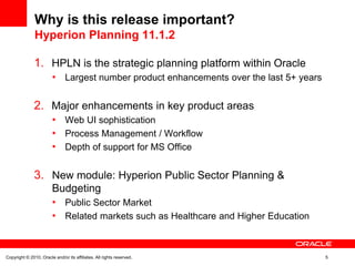Why is this release important?
               Hyperion Planning 11.1.2

               1. HPLN is the strategic planning platform within Oracle
                        • Largest number product enhancements over the last 5+ years

               2. Major enhancements in key product areas
                        • Web UI sophistication
                        • Process Management / Workflow
                        • Depth of support for MS Office

               3. New module: Hyperion Public Sector Planning &
                        Budgeting
                        • Public Sector Market
                        • Related markets such as Healthcare and Higher Education


Copyright © 2010, Oracle and/or its affiliates. All rights reserved.                   5
 