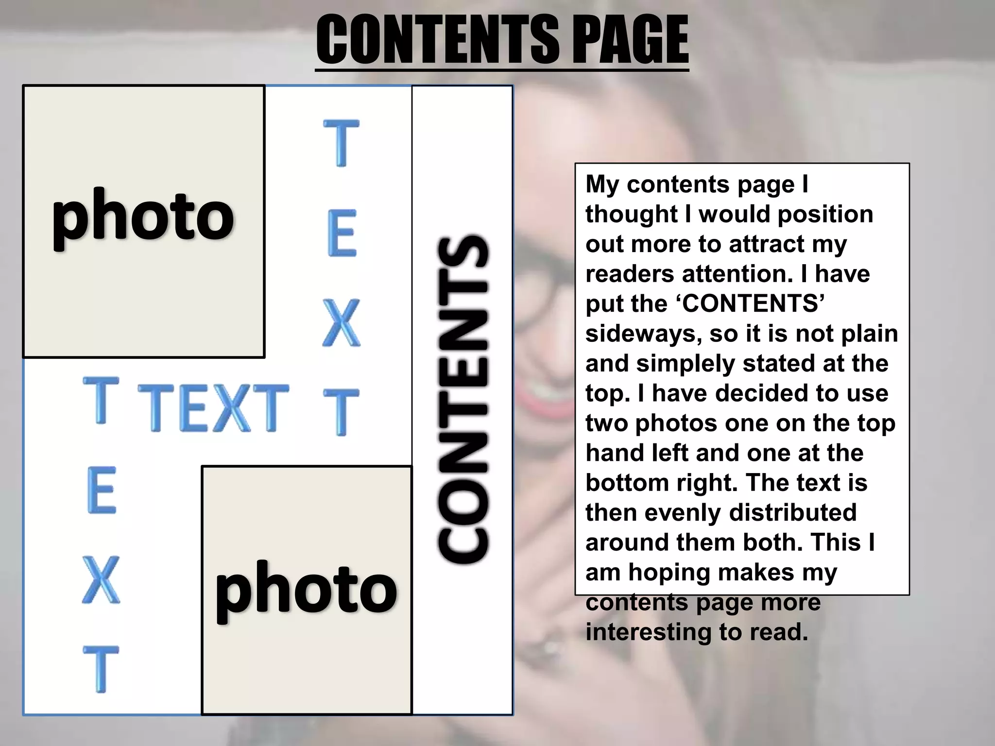 CONTENTS PAGETEXTphotoMy contents page I thought I would position out more to attract my readers attention. I have put the ‘CONTENTS’ sideways, so it is not plain and simplely stated at the top. I have decided to use two photos one on the top hand left and one at the bottom right. The text is then evenly distributed around them both. This I am hoping makes my contents page more interesting to read.TEXTCONTENTSTEXTphoto