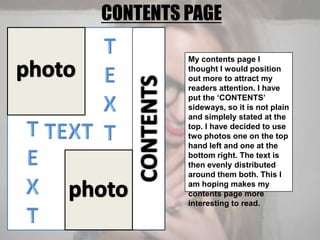 CONTENTS PAGETEXTphotoMy contents page I thought I would position out more to attract my readers attention. I have put the ‘CONTENTS’ sideways, so it is not plain and simplely stated at the top. I have decided to use two photos one on the top hand left and one at the bottom right. The text is then evenly distributed around them both. This I am hoping makes my contents page more interesting to read.TEXTCONTENTSTEXTphoto