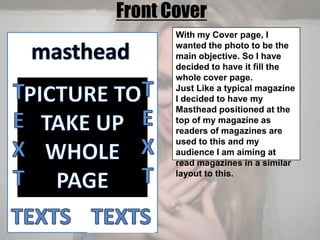 Front CoverWith my Cover page, I wanted the photo to be the main objective. So I have decided to have it fill the whole cover page.Just Like a typical magazine I decided to have my Masthead positioned at the top of my magazine as readers of magazines are used to this and my audience I am aiming at read magazines in a similar layout to this.mastheadTEXTTEXTPICTURE TO TAKE UP WHOLE PAGETEXTSTEXTS