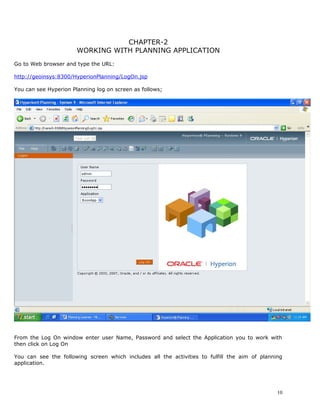 CHAPTER-2
                       WORKING WITH PLANNING APPLICATION
Go to Web browser and type the URL:

http://geoinsys:8300/HyperionPlanning/LogOn.jsp

You can see Hyperion Planning log on screen as follows;




From the Log On window enter user Name, Password and select the Application you to work with
then click on Log On

You can see the following screen which includes all the activities to fulfill the aim of planning
application.




                                                                                               10
 