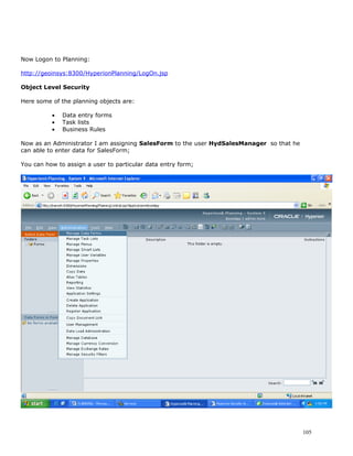 Now Logon to Planning:

http://geoinsys:8300/HyperionPlanning/LogOn.jsp

Object Level Security

Here some of the planning objects are:

          •   Data entry forms
          •   Task lists
          •   Business Rules

Now as an Administrator I am assigning SalesForm to the user HydSalesManager so that he
can able to enter data for SalesForm;

You can how to assign a user to particular data entry form;




                                                                                          105
 