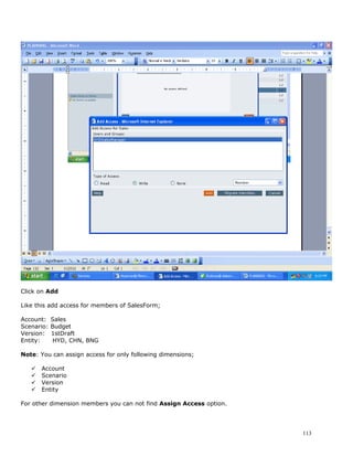 Click on Add

Like this add access for members of SalesForm;

Account:    Sales
Scenario:   Budget
Version:    1stDraft
Entity:     HYD, CHN, BNG

Note: You can assign access for only following dimensions;

      Account
      Scenario
      Version
      Entity

For other dimension members you can not find Assign Access option.




                                                                     113
 