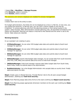 1 Select File > Workflow > Manage Process.
2 For Scenario, select a scenario.
3 For Version, select a version.

The scenarios and versions displayed are enabled for process management.

4 Click Go.
5 Select Start next to the entity to start.

For budget administrators, the Entity list can be displayed as a tree or a flat list. In tree view, you
can expand the hierarchy. In flat list view, you can click a column header to sort the list.
6 Optional: To remove planning units from the planning process or from being tracked in the
system, select Exclude. After administrators exclude planning units, all associated annotations and
history are discarded. Planning unit status is returned to Not Started and the owner is set to No
Owner. Data values are retained.


Working Scenario:

In our example I am creating 6 users;

1.   HYDSalesManager: He can enter HYD budget sales data and submits data to South level
     manager for approval

2.   CHNSalesManager: He can enter CHN budget sales data and submits data to South level
     manager for approval

3.   BNGSalesManager: He can enter BNG budget sales data and submits data to South level
     manage for approval

4.   SISalesManager: South India Budget sales manager, he can accept data from south branches
     (like HYD, CHN, BNG) and submits data all at once to India level manager.

5.   INDSalesManager: India level manager receives data Sales budget data from South India,
     North India; finally he submits data to the Administrator.

6.   BudAdministrator: He is the Budget Administrator who accepts data as country level. Finally
     approves/rejects the data.


Step1: Create users in Shared Services. Provide Planner role to the all users except Budget
administrator. (Nothing but Task-level security)

Step2: From Planning assign data entry forms to the Users (nothing but Object-Level security)

Step3: From Planning assign appropriate dimension members to the each user (nothing but Data-
Level security)




Shared Services:


                                                                                                     121
 