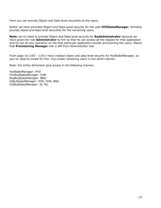 Here you can provide Object and Data level securities to the users;

Earlier we have provided Object and Data-Level security for the user HYDSalesManager. Similarly
provide object and data level securities for the remaining users.

Note: we no need to provide Object and Data level security for BudAdministrator because we
have given the role Administrator to him so that he can access all the objects for that application
and he can do any operation on the that particular application except provisioning the users. Means
that Provisioning Manager role is diff from Administrator role.


From page no (105 – 119) I have created object and data level security for HydSalesManager, so
you no need to create for him. You create remaining users in the same manner;

Note: For entity dimension give access in the following manner;

HydSalesManager: HYD
ChnBudSalesManager: CHN
BngBudSalesManager: BNG
SIBudSalesManager: HYD, CHN, BNG
IndBudSalesManager: SI, NI,




                                                                                                129
 