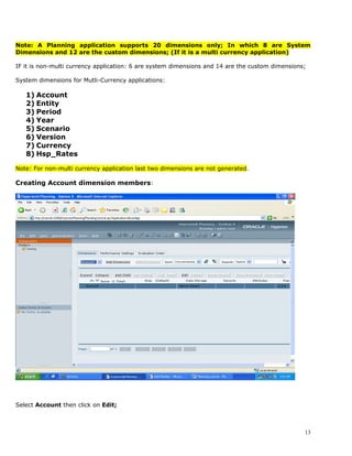 Note: A Planning application supports 20 dimensions only; In which 8 are System
Dimensions and 12 are the custom dimensions; (If it is a multi currency application)

IF it is non-multi currency application: 6 are system dimensions and 14 are the custom dimensions;

System dimensions for Mutli-Currency applications:

   1) Account
   2) Entity
   3) Period
   4) Year
   5) Scenario
   6) Version
   7) Currency
   8) Hsp_Rates

Note: For non-multi currency application last two dimensions are not generated.

Creating Account dimension members:




Select Account then click on Edit;



                                                                                                 13
 