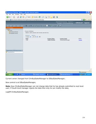 Current owner changed from ChnBudSalesManager to SIBudSalesManager;

Now control is at SIBudSalesManager;

Note: Now ChnBudSalesManager can not change data that he has already submitted to next level
user; If South level manager rejects the data then only he can modify the data;

LogOff ChnBudSalesManager.




                                                                                          159
 
