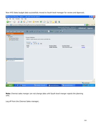 Now HYD Sales budget data successfully moved to South level manager for review and Approval;




Note: Chennai sales manger can not change data until South level manger rejects the planning
unit;


Log off from the Chennai Sales manager;




                                                                                               168
 