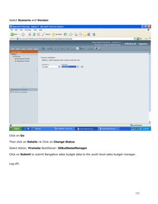Select Scenario and Version




Click on Go

Then click on Details -> Click on Change Status

Select Action: Promote NextOwner: SIBudSalesManager

Click on Submit to submit Bangalore sales budget data to the south level sales budget manager.


Log off;




                                                                                             172
 