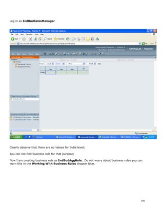 Log in as IndBudSalesManager




Clearly observe that there are no values for India level;

You can not find business rule for that purpose;

Now I am creating business rule as IndBudAggRule. Do not worry about business rules you can
learn this in the Working With Business Rules chapter later.




                                                                                         199
 