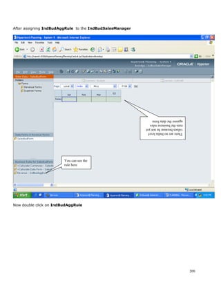 After assigning IndBudAggRule to the IndBudSalesManager




                                                          against the data form
                                                          runs the business rules
                                                          values because he not yet
                                                          There are no India level




                        You can see the
                        rule here




Now double click on IndBudAggRule




                                                                                      200
 
