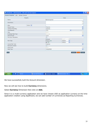 We have successfully built the Account dimension.


Now we will see how to build Currency dimensions.

Select Currency Dimension then click on Add.

Since it is a multi-currency application and we have chosen USD as application currency at the time
application creation using AppWizard, we can add number of currencies as Reporting Currencies.




                                                                                                 24
 