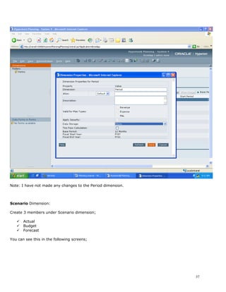 Note: I have not made any changes to the Period dimension.



Scenario Dimension:

Create 3 members under Scenario dimension;

      Actual
      Budget
      Forecast

You can see this in the following screens;




                                                             37
 