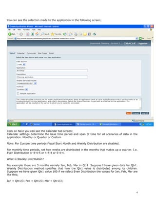 You can see the selection made to the application in the following screen;




Click on Next you can see the Calendar tab screen;
Calendar settings determine the base time period and span of time for all scenarios of data in the
application. Monthly or Quarter or Custom

Note: For Custom time periods Fiscal Start Month and Weekly Distribution are disabled.

For monthly time periods, set how weeks are distributed in the months that makes up a quarter. I.e.
Even Distribution or 4-4-5 or 4-5-4 or 5-4-4.

What is Weekly Distribution?

For example there are 3 months namely Jan, Feb, Mar in Qtr1. Suppose I have given data for Qtr1.
Weekly Distribution method specifies that how the Qtr1 value is distributed among its children.
Suppose we have given Qtr1 value 100 if we select Even Distribution the values for Jan, Feb, Mar are
like this;

Jan = Qtr1/3; Feb = Qtr1/3; Mar = Qtr1/3;



                                                                                                   4
 