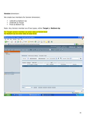 Version dimension:

We create two members for Version dimension;

      1stDraft as Bottom-Up
      2ndDraft as Target
      Final as Bottom-Up

Note: Any Version member as of two types; either Target or Bottom-Up

For Target version member we enter data at Parent level
For Bottom-Up we enter data at base level.




                                                                       40
 