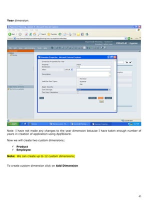 Year dimension:




Note: I have not made any changes to the year dimension because I have taken enough number of
years in creation of application using AppWizard.

Now we will create two custom dimensions;

      Product
      Employee

Note: We can create up to 12 custom dimensions;


To create custom dimension click on Add Dimension




                                                                                           43
 
