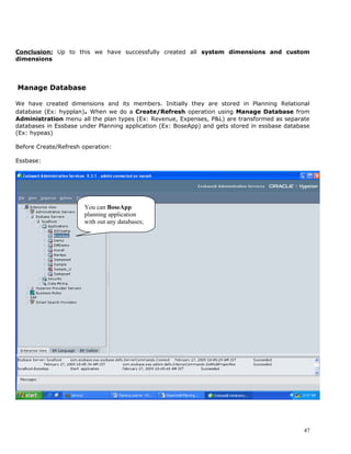 Conclusion: Up to this we have successfully created all system dimensions and custom
dimensions




Manage Database

We have created dimensions and its members. Initially they are stored in Planning Relational
database (Ex: hypplan). When we do a Create/Refresh operation using Manage Database from
Administration menu all the plan types (Ex: Revenue, Expenses, P&L) are transformed as separate
databases in Essbase under Planning application (Ex: BoseApp) and gets stored in essbase database
(Ex: hypeas)

Before Create/Refresh operation:

Essbase:




                      You can BoseApp
                      planning application
                      with out any databases;




                                                                                               47
 