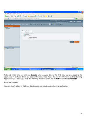 Note: At initial time we click on Create why because this is the first time we are creating the
databases in Essbase. From the second time onwards if you do any modifications to the Planning
Application (Ex: BoseApp) from the Planning Windows Client we de Refresh instead of Create.

From the Essbase:

You can clearly observe that new databases are created under planning application;




                                                                                             49
 