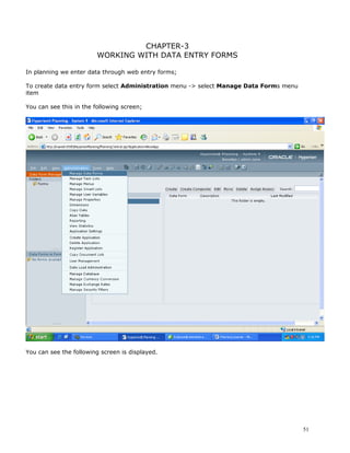 CHAPTER-3
                         WORKING WITH DATA ENTRY FORMS

In planning we enter data through web entry forms;

To create data entry form select Administration menu -> select Manage Data Forms menu
item

You can see this in the following screen;




You can see the following screen is displayed.




                                                                                        51
 