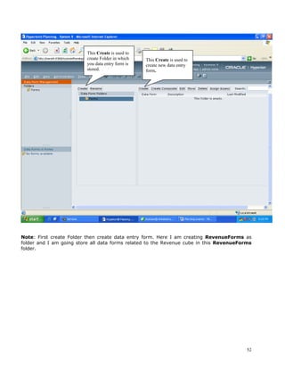 This Create is used to
                          create Folder in which   This Create is used to
                          you data entry form is   create new data entry
                          stored.                  form.




Note: First create Folder then create data entry form. Here I am creating RevenueForms as
folder and I am going store all data forms related to the Revenue cube in this RevenueForms
folder.




                                                                                         52
 