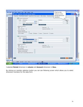Click on this
                                                                    button to select
                                                                    period dimension
                                                                    members




I selected Period dimension in column and Account dimension in Row.

By clicking on member selection button you can see following screen which allows you to select
dimension members for this data form.




                                                                                            56
 