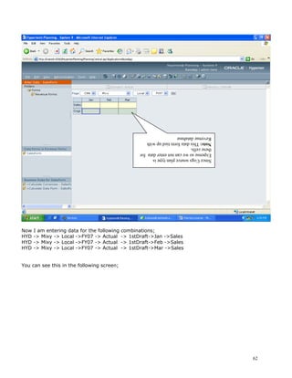 Revenue database
                                                    Note: This data form tied up with
                                                    these cells.
                                                    Expense so we can not enter data for
                                                    Since Cogs source plan type is




Now   I am entering data for the following   combinations;
HYD   -> Mixy -> Local ->FY07 -> Actual      -> 1stDraft->Jan ->Sales
HYD   -> Mixy -> Local ->FY07 -> Actual      -> 1stDraft->Feb ->Sales
HYD   -> Mixy -> Local ->FY07 -> Actual      -> 1stDraft->Mar ->Sales


You can see this in the following screen;




                                                                                           62
 