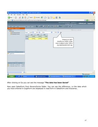 cube in Essbase.
                                                      these values in Expense
                                                      Cogs, click on Go to store
                                                      We just entered data for




After clicking on Go you can see the message “The data has been Saved”

Now open SalesForm from RevenuForms folder. You can see the difference; i.e the data which
you have entered in CogsForm are displayed in read form in SalesForm and Viceversa..




                                                                                        67
 
