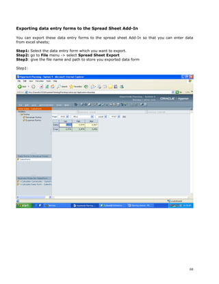 Exporting data entry forms to the Spread Sheet Add-In

You can export these data entry forms to the spread sheet Add-In so that you can enter data
from excel sheets;

Step1: Select the data entry form which you want to export.
Step2: go to File menu -> select Spread Sheet Export
Step3: give the file name and path to store you exported data form

Step1:




                                                                                         68
 