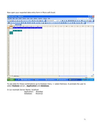 Now open your exported data entry form in Micro soft Excel:




To see data for these combinations go to Essbase menu -> select Retrieve. It prompts the user to
select Essbase server , Application and database.

In our example Server Name: localhost
                    Application: BoseApp
                    Database:     Revenue




                                                                                              71
 