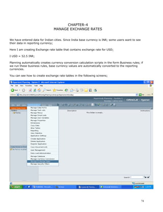 CHAPTER-4
                                 MANAGE EXCHANGE RATES


We have entered data for Indian cities. Since India base currency is INR; some users want to see
their data in reporting currency;

Here I am creating Exchange rate table that contains exchange rate for USD;

I USD = 52.5 INR;

Planning automatically creates currency conversion calculation scripts in the form Business rules; if
we run these business rules, base currency values are automatically converted to the reporting
currencies.

You can see how to create exchange rate tables in the following screens;




                                                                                                   74
 