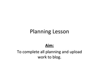 Planning Lesson Aim: To complete all planning and upload work to blog. 