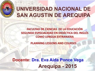 Docente: Dra. Eva Aida Ponce Vega
Arequipa - 2015
UNIVERSIDAD NACIONAL DE
SAN AGUSTIN DE AREQUIPA
PLANNING LESSONS AND COURSES
FACULTAD DE CIENCIAS DE LA EDUCACIÓN
SEGUNDA ESPECIALIDAD EN DIDÁCTICA DEL INGLÉS
COMO LENGUA EXTRANJERA
 