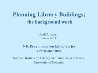 Planning Library Buildings;   the background work Upali Amarasiri Director/NILIS NILIS seminar/workshop Series 16 th  October 2008 National Institute of Library and Information Sciences, University of Colombo 
