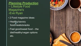 z
Planning Production
– Lifestyle Food
Magazine's
-Eve Ryan
 2 Food magazine ideas:
 Healthy/savory
food/meals/snacks
 Feel good/sweet food – the
diet/healthy/vegan options
etc.
 