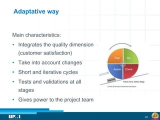 22
Adaptative way
Main characteristics:
• Integrates the quality dimension
(customer satisfaction)
• Take into account changes
• Short and iterative cycles
• Tests and validations at all
stages
• Gives power to the project team
 