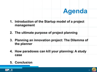 3
Agenda
1. Introduction of the Startup model of a project
management
2. The ultimate purpose of project planning
3. Planning an innovation project: The Dilemma of
the planner
4. How paradoxes can kill your planning: A study
case
5. Conclusion
 