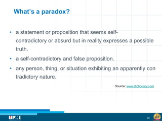 30
What’s a paradox?
• a statement or proposition that seems self-
contradictory or absurd but in reality expresses a possible
truth.
• a self-contradictory and false proposition.
• any person, thing, or situation exhibiting an apparently con
tradictory nature.
Source: www.dictionary.com
 