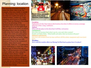 Planning: location
The meaning of location would be
where the music video is set. For
example, what area, inside or outside
etc. The locations I have chosen for         Music Video: Automatic
my video are London hot spots, so            Artist: Nicki Minaj
central London, London eye, roads            Director: Anjali Khatri
including oxford street or Piccadilly
circus. I start my filming in November
                                             Location:
so I'm at an advantage of the
                                             Explanation of why i have chosen this location, how does it reflect or convey a message
Christmas lights already being up.           about my artist / song / audience)
This allows me to use the lights from        Action:
their to reflect to my artists, as well as   What will take place in the shots that I will film, on location
including them in my city scenes to          Limitations:
really create that London city effect.       How does my location limit what I can do: crew and video content?
Living in the centre of London gives         Health and Safety Risks - What health and safety risks my location will pose?
me the advantages of finding these           Distance and access:
places to do the fast car scenes, urban      How far is the location from my base and how will the artists, equipment and crew travel
areas and big fast cars to go with.          there.
However if I lived in the outskirts of       Weather:
                                             How could the weather affect my filming? & What back up plans have I in place?
London, where there's more
countryside, fields etc., I would find it
more challenging to create that urban,
hip-hop type of culture through my
video. I will incorporate a lot of bright
colours within my video, using the
locations I have chosen. I think
filming as many locations I can will
help me when it comes to editing as I
would have a lot of footage to choose
from, and can see what scenes fit best
with the lyric context of the song and
for every beat change.
 