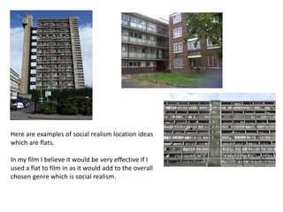 Here are examples of social realism location ideas
which are flats.

In my film I believe it would be very effective if I
used a flat to film in as it would add to the overall
chosen genre which is social realism.
 