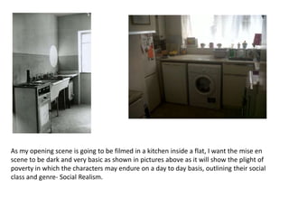 As my opening scene is going to be filmed in a kitchen inside a flat, I want the mise en
scene to be dark and very basic as shown in pictures above as it will show the plight of
poverty in which the characters may endure on a day to day basis, outlining their social
class and genre- Social Realism.
 