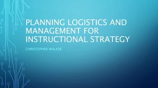 PLANNING LOGISTICS AND
MANAGEMENT FOR
INSTRUCTIONAL STRATEGY
CHRISTOPHER WALKER
 