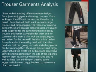 Trouser Garments Analysis
I have looked at many different trouser designs
from jeans to joggers and to cargo trousers. From
looking at the different trousers out there for my
brand I have decided that I want to create cargo
trousers and cargo joggers. The reason for creating
both of these are because cargo trousers are usually
quite baggy so for the customers that like baggy
trousers this option Is available for them and for
customers that want a slim look the cargo joggers
are perfect for this. As well I feel that this is perfect
for my brand as these will go well with the other
products that I am going to create and all my pieces
can be worn together. The cargo trousers and cargo
joggers that I will create will be black and I may have
some branding going down the side of the leg and a
logo on them in a colour which will stand out. As
well as these I am thinking on creating some
joggers which aren't baggy but tend to have more
of an oversized fit.
 