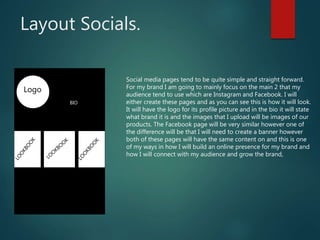 Layout Socials.
Logo
BIO
Social media pages tend to be quite simple and straight forward.
For my brand I am going to mainly focus on the main 2 that my
audience tend to use which are Instagram and Facebook. I will
either create these pages and as you can see this is how it will look.
It will have the logo for its profile picture and in the bio it will state
what brand it is and the images that I upload will be images of our
products. The Facebook page will be very similar however one of
the difference will be that I will need to create a banner however
both of these pages will have the same content on and this is one
of my ways in how I will build an online presence for my brand and
how I will connect with my audience and grow the brand,
 