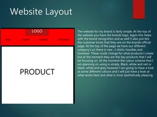 Website Layout
LOGO
FOOTWEARNEW T-SHIRTS HOODIES
PRODUCT
The website for my brand is fairly simple. At the top of
the website you have the brands logo. Again this helps
with the brand recognition and as well it also just lets
the customer know that they are on the brands official
page. At the top of the page we have our different
category's so there is new , t-shirts, hoodies and
footwear. These could change for what products I create
but at the moment they are the key products that I will
be focusing on. At the moment the colour scheme that I
am planning on using is simply. Black, white and red or
black, white and grey however I am going to have a look
at some different colours and I will just have a look at
what works best and what is most aesthetically pleasing.
 